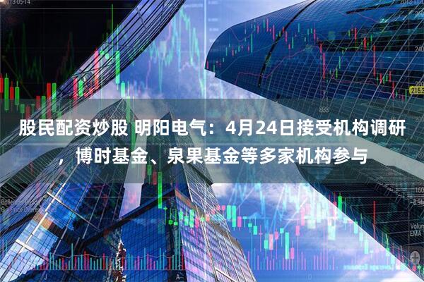 股民配资炒股 明阳电气：4月24日接受机构调研，博时基金、泉果基金等多家机构参与