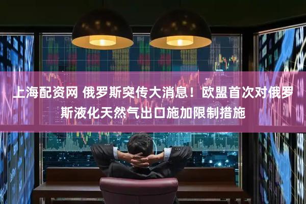 上海配资网 俄罗斯突传大消息！欧盟首次对俄罗斯液化天然气出口施加限制措施