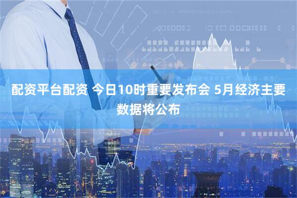 配资平台配资 今日10时重要发布会 5月经济主要数据将公布