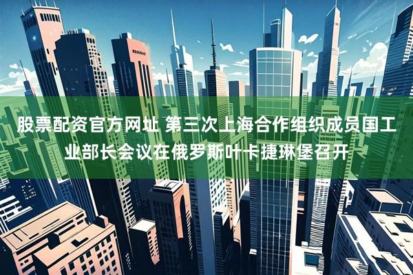 股票配资官方网址 第三次上海合作组织成员国工业部长会议在俄罗斯叶卡捷琳堡召开
