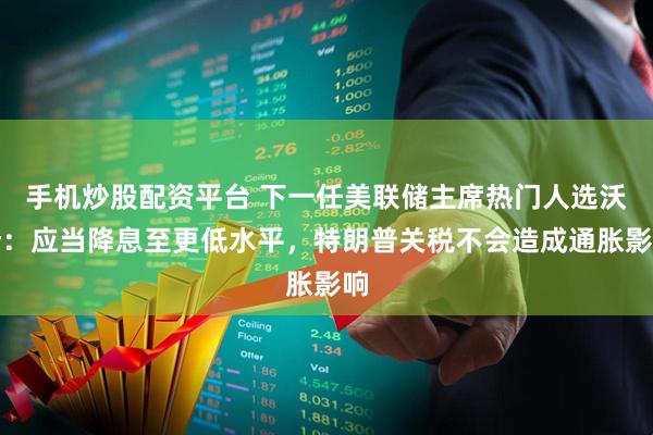 手机炒股配资平台 下一任美联储主席热门人选沃什：应当降息至更低水平，特朗普关税不会造成通胀影响
