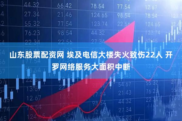 山东股票配资网 埃及电信大楼失火致伤22人 开罗网络服务大面积中断