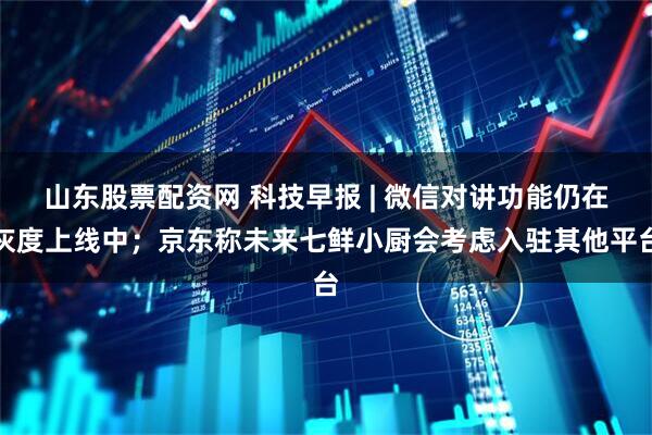 山东股票配资网 科技早报 | 微信对讲功能仍在灰度上线中；京东称未来七鲜小厨会考虑入驻其他平台