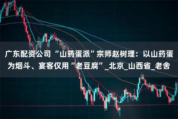 广东配资公司 “山药蛋派”宗师赵树理：以山药蛋为烟斗、宴客仅用“老豆腐”_北京_山西省_老舍