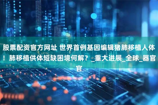 股票配资官方网址 世界首例基因编辑猪肺移植人体！肺移植供体短缺困境何解？_重大进展_全球_器官