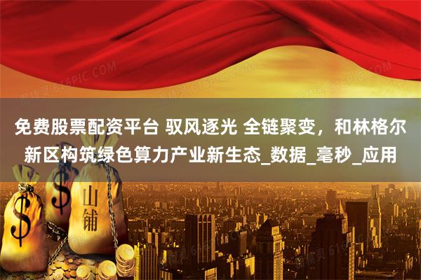 免费股票配资平台 驭风逐光 全链聚变，和林格尔新区构筑绿色算力产业新生态_数据_毫秒_应用