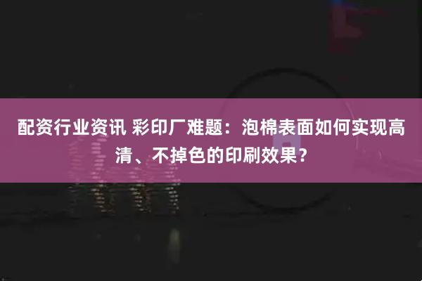 配资行业资讯 彩印厂难题：泡棉表面如何实现高清、不掉色的印刷效果？