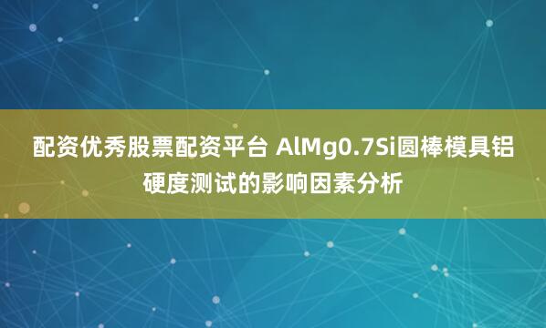 配资优秀股票配资平台 AlMg0.7Si圆棒模具铝硬度测试的影响因素分析