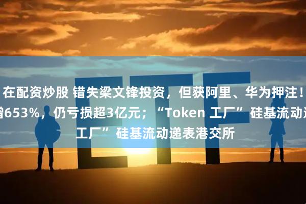 在配资炒股 错失梁文锋投资，但获阿里、华为押注！年营收激增653%，仍亏损超3亿元；“Token 工厂” 硅基流动递表港交所