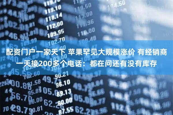 配资门户一家天下 苹果罕见大规模涨价 有经销商一天接200多个电话：都在问还有没有库存