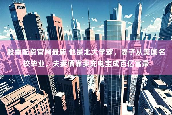股票配资官网最新 他是北大学霸，妻子从美国名校毕业，夫妻俩靠卖充电宝成百亿富豪