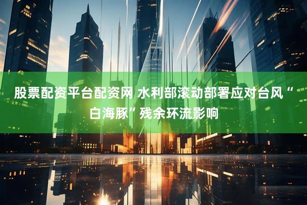 股票配资平台配资网 水利部滚动部署应对台风“白海豚”残余环流影响