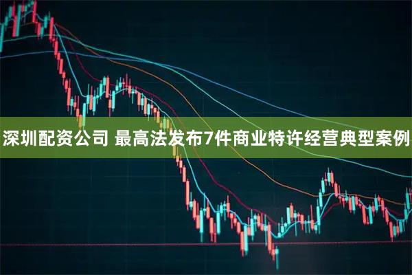 深圳配资公司 最高法发布7件商业特许经营典型案例