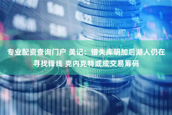 专业配资查询门户 美记：错失库明加后湖人仍在寻找锋线 克内克特或成交易筹码